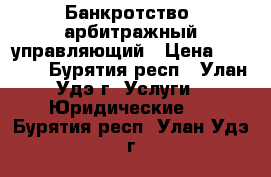 Банкротство, арбитражный управляющий › Цена ­ 1 000 - Бурятия респ., Улан-Удэ г. Услуги » Юридические   . Бурятия респ.,Улан-Удэ г.